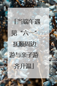 当端午遇见“六一” 抚顺周边游与亲子游齐升温