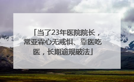 当了23年医院院长，常亚霖心无戒惧、靠医吃医，长期逾规破法