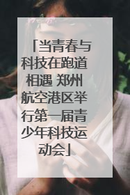 当青春与科技在跑道相遇 郑州航空港区举行第一届青少年科技运动会