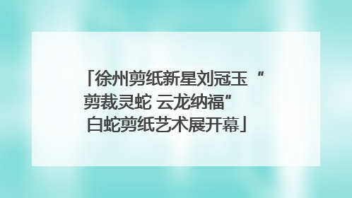 徐州剪纸新星刘冠玉“剪裁灵蛇 云龙纳福” 白蛇剪纸艺术展开幕