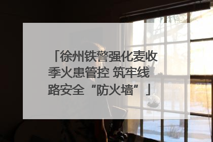 徐州铁警强化麦收季火患管控 筑牢线路安全“防火墙”