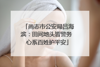 尚志市公安局吕海滨：田间地头皆警务 心系百姓护平安