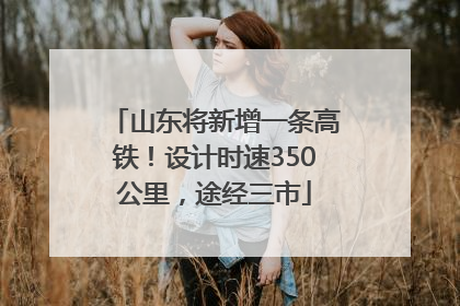山东将新增一条高铁！设计时速350公里，途经三市