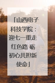 山西电子科技学院：迎七一重走红色路 砺初心共担新使命
