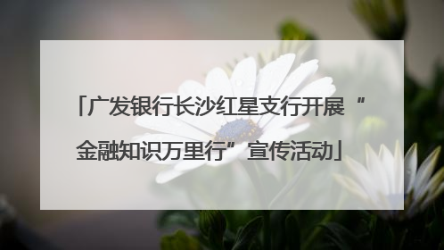 广发银行长沙红星支行开展“金融知识万里行”宣传活动
