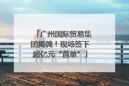 广州国际贸易集团揭牌！现场签下超亿元“首单”