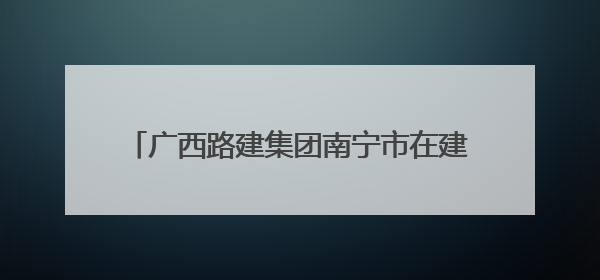 广西路建集团南宁市在建轨道交通项目 安全管理实现从“人防”到“技防”