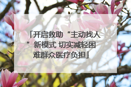 开启救助“主动找人”新模式 切实减轻困难群众医疗负担