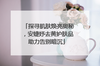 探寻肌肤焕亮奥秘，安婕妤去黄护肤品助力告别暗沉
