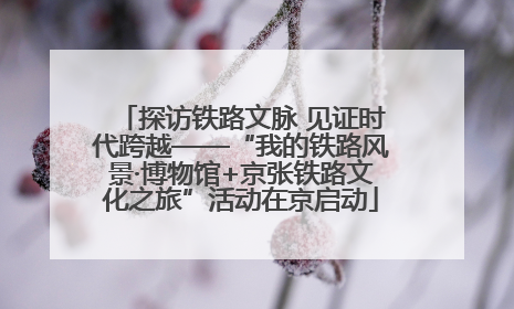 探访铁路文脉 见证时代跨越——“我的铁路风景·博物馆+京张铁路文化之旅”活动在京启动
