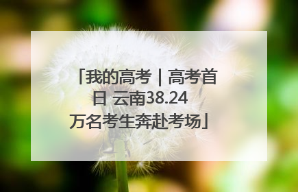 我的高考｜高考首日 云南38.24万名考生奔赴考场
