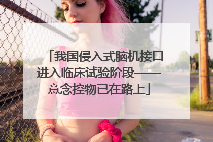 我国侵入式脑机接口进入临床试验阶段——意念控物已在路上