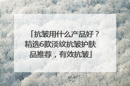 抗皱用什么产品好？精选6款淡纹抗皱护肤品推荐，有效抗皱