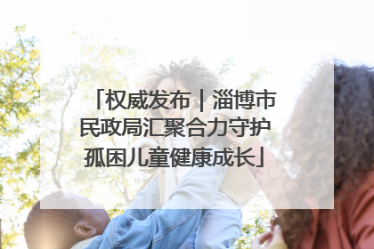 权威发布｜淄博市民政局汇聚合力守护孤困儿童健康成长