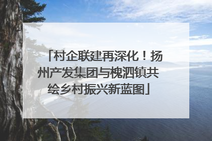 村企联建再深化！扬州产发集团与槐泗镇共绘乡村振兴新蓝图