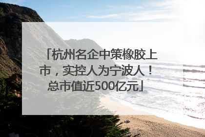 杭州名企中策橡胶上市，实控人为宁波人！总市值近500亿元