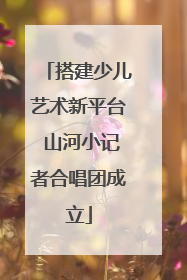 搭建少儿艺术新平台 山河小记者合唱团成立