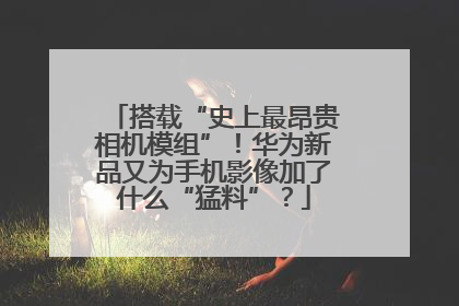 搭载“史上最昂贵相机模组”！华为新品又为手机影像加了什么“猛料”？