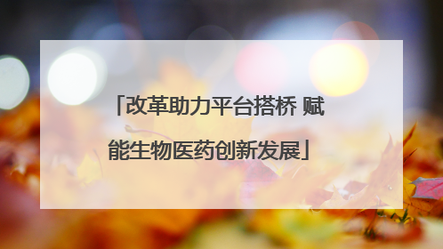 改革助力平台搭桥 赋能生物医药创新发展