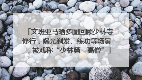文班亚马晒多图回顾少林寺修行，曝光剃发、练功等场景，被戏称“少林第一高僧”
