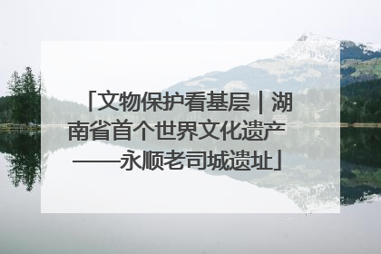 文物保护看基层｜湖南省首个世界文化遗产——永顺老司城遗址