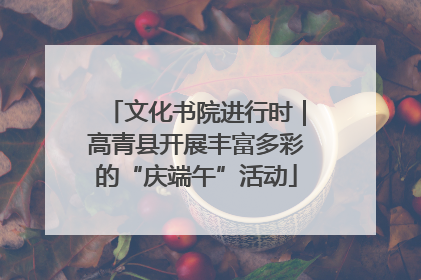 文化书院进行时｜高青县开展丰富多彩的“庆端午”活动