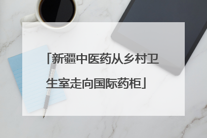 新疆中医药从乡村卫生室走向国际药柜