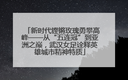 新时代铿锵玫瑰勇攀高峰——从“五连冠”到亚洲之巅，武汉女足诠释英雄城市精神特质