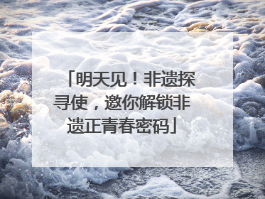 明天见！非遗探寻使，邀你解锁非遗正青春密码