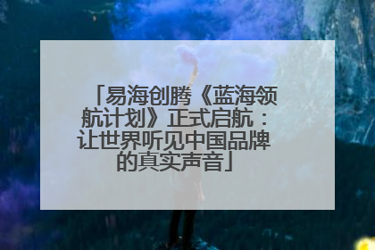 易海创腾《蓝海领航计划》正式启航：让世界听见中国品牌的真实声音