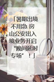 暑期出境不用急 房山公安出入境业务开启“晚间延时专场”！
