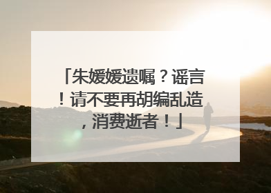 朱媛媛遗嘱？谣言！请不要再胡编乱造，消费逝者！