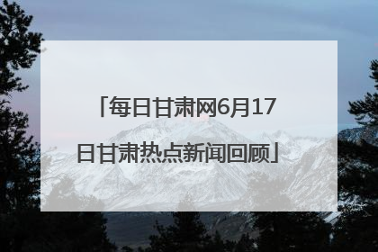 每日甘肃网6月17日甘肃热点新闻回顾