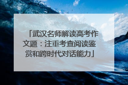 武汉名师解读高考作文题：注重考查阅读鉴赏和跨时代对话能力