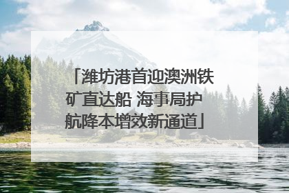 潍坊港首迎澳洲铁矿直达船 海事局护航降本增效新通道