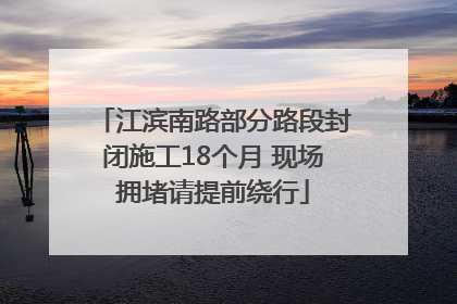 江滨南路部分路段封闭施工18个月 现场拥堵请提前绕行