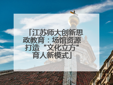 江苏师大创新思政教育：场馆资源打造“文化立方”育人新模式