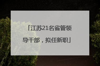 江苏21名省管领导干部，拟任新职
