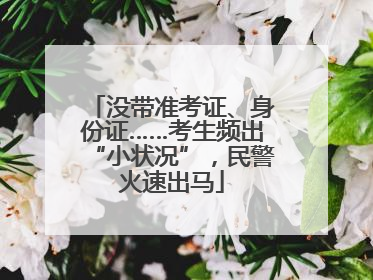 没带准考证、身份证……考生频出“小状况”，民警火速出马