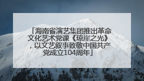 海南省演艺集团推出革命文化艺术党课《琼崖之光》，以文艺叙事致敬中国共产党成立104周年