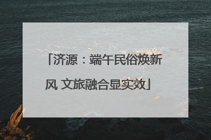 济源：端午民俗焕新风 文旅融合显实效