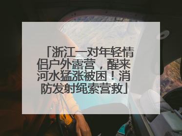 浙江一对年轻情侣户外露营，醒来河水猛涨被困！消防发射绳索营救