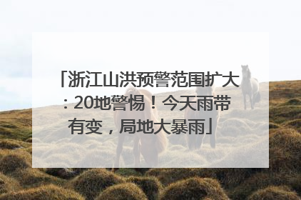 浙江山洪预警范围扩大：20地警惕！今天雨带有变，局地大暴雨