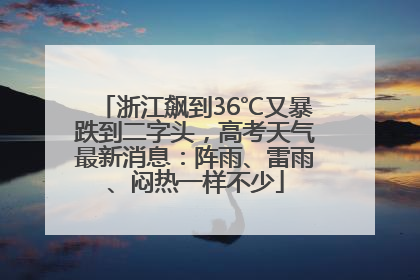 浙江飙到36℃又暴跌到二字头，高考天气最新消息：阵雨、雷雨、闷热一样不少