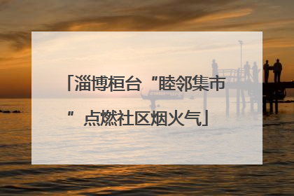 淄博桓台“睦邻集市”点燃社区烟火气