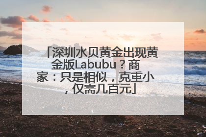 深圳水贝黄金出现黄金版Labubu？商家：只是相似，克重小，仅需几百元