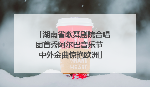 湖南省歌舞剧院合唱团首秀阿尔巴音乐节 中外金曲惊艳欧洲