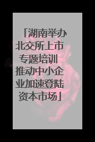 湖南举办北交所上市专题培训 推动中小企业加速登陆资本市场