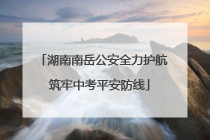 湖南南岳公安全力护航 筑牢中考平安防线