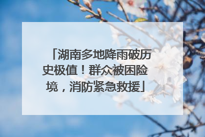 湖南多地降雨破历史极值！群众被困险境，消防紧急救援